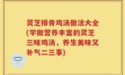 灵芝排骨鸡汤做法大全(学做营养丰富的灵芝三味鸡汤，养生美味又补气二三事)