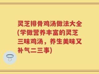 灵芝排骨鸡汤做法大全(学做营养丰富的灵芝三味鸡汤，养生美味又补气二三事)