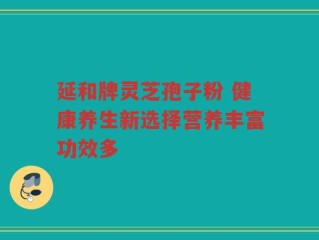 延和牌灵芝孢子粉 健康养生新选择营养丰富功效多