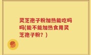 灵芝孢子粉加热能吃吗吗(能不能加热食用灵芝孢子粉？)