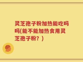 灵芝孢子粉加热能吃吗吗(能不能加热食用灵芝孢子粉？)
