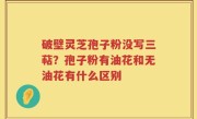 破壁灵芝孢子粉没写三萜？孢子粉有油花和无油花有什么区别