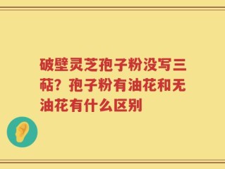 破壁灵芝孢子粉没写三萜？孢子粉有油花和无油花有什么区别