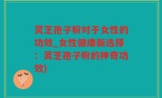 灵芝孢子粉对于女性的功效_女性健康新选择：灵芝孢子粉的神奇功效)