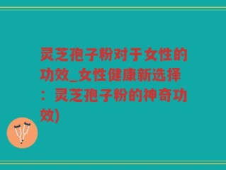 灵芝孢子粉对于女性的功效_女性健康新选择：灵芝孢子粉的神奇功效)