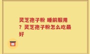 灵芝孢子粉 睡前服用？灵芝孢子粉怎么吃最好
