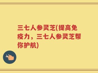 三七人参灵芝(提高免疫力，三七人参灵芝帮你护航)