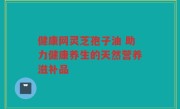 健康网灵芝孢子油 助力健康养生的天然营养滋补品