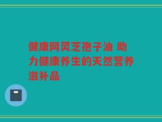健康网灵芝孢子油 助力健康养生的天然营养滋补品