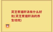 灵芝煮猪肝汤有什么好处(灵芝煮猪肝汤的养生功效)