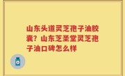 山东头道灵芝孢子油胶囊？山东芝圣堂灵芝孢子油口碑怎么样