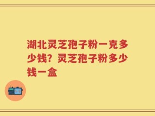 湖北灵芝孢子粉一克多少钱？灵芝孢子粉多少钱一盒