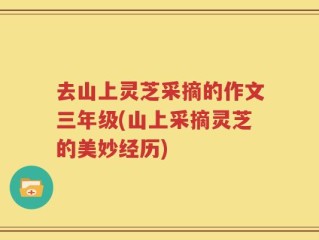 去山上灵芝采摘的作文三年级(山上采摘灵芝的美妙经历)