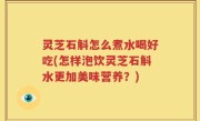 灵芝石斛怎么煮水喝好吃(怎样泡饮灵芝石斛水更加美味营养？)