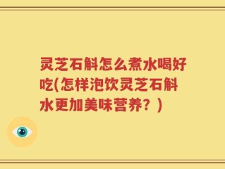 灵芝石斛怎么煮水喝好吃(怎样泡饮灵芝石斛水更加美味营养？)