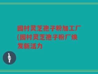 园村灵芝孢子粉加工厂(园村灵芝孢子粉厂焕发新活力