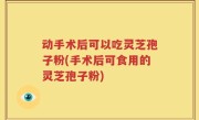 动手术后可以吃灵芝孢子粉(手术后可食用的灵芝孢子粉)