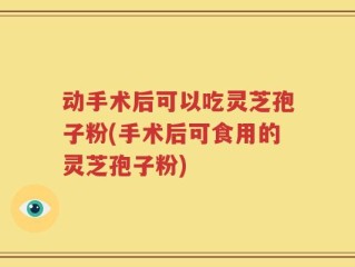 动手术后可以吃灵芝孢子粉(手术后可食用的灵芝孢子粉)