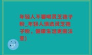 年轻人不要喝灵芝孢子粉_年轻人慎选灵芝孢子粉，健康生活更需注意)