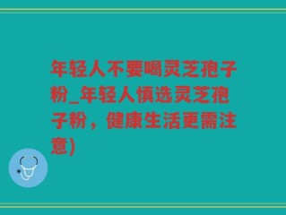 年轻人不要喝灵芝孢子粉_年轻人慎选灵芝孢子粉，健康生活更需注意)