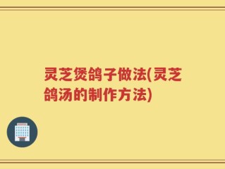 灵芝煲鸽子做法(灵芝鸽汤的制作方法)
