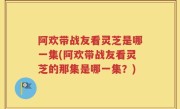 阿欢带战友看灵芝是哪一集(阿欢带战友看灵芝的那集是哪一集？)