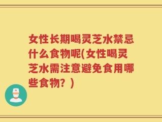 女性长期喝灵芝水禁忌什么食物呢(女性喝灵芝水需注意避免食用哪些食物？)