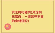 灵芝枸杞猪肉(灵芝枸杞猪肉：一道营养丰富的食材搭配)