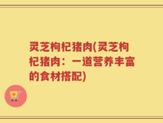 灵芝枸杞猪肉(灵芝枸杞猪肉：一道营养丰富的食材搭配)