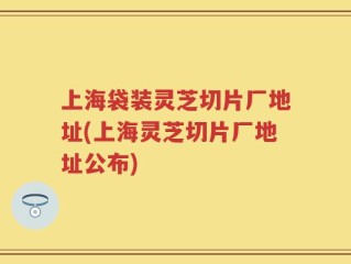 上海袋装灵芝切片厂地址(上海灵芝切片厂地址公布)