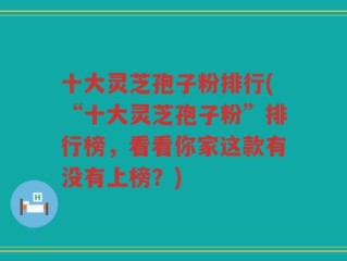 十大灵芝孢子粉排行(“十大灵芝孢子粉”排行榜，看看你家这款有没有上榜？)