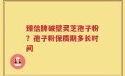 臻信牌破壁灵芝孢子粉？孢子粉保质期多长时间