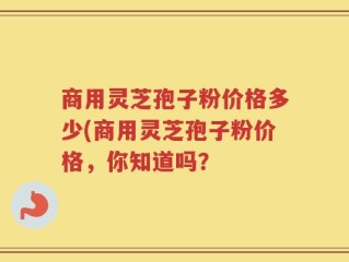 商用灵芝孢子粉价格多少(商用灵芝孢子粉价格，你知道吗？