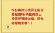 枸杞黄芪山楂灵芝能治糖尿病吗(枸杞黄芪山楂灵芝可降血糖，适合糖尿病患者？)