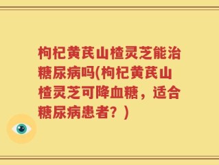 枸杞黄芪山楂灵芝能治糖尿病吗(枸杞黄芪山楂灵芝可降血糖，适合糖尿病患者？)