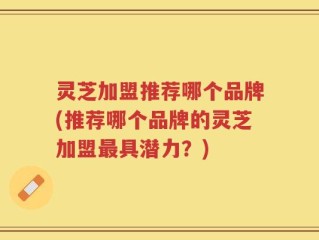 灵芝加盟推荐哪个品牌(推荐哪个品牌的灵芝加盟最具潜力？)