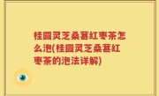 桂圆灵芝桑葚红枣茶怎么泡(桂圆灵芝桑葚红枣茶的泡法详解)