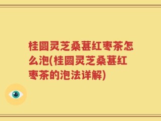 桂圆灵芝桑葚红枣茶怎么泡(桂圆灵芝桑葚红枣茶的泡法详解)