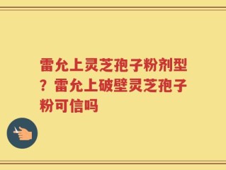 雷允上灵芝孢子粉剂型？雷允上破壁灵芝孢子粉可信吗