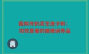 医院开的灵芝孢子粉:功效显著的健康调养品
