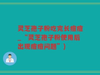 灵芝孢子粉吃完长痘痘_“灵芝孢子粉使用后出现痘痘问题”)