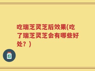 吃瑞芝灵芝后效果(吃了瑞芝灵芝会有哪些好处？)