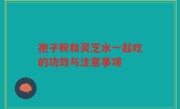 孢子粉和灵芝水一起吃的功效与注意事项
