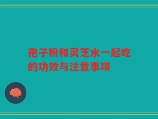 孢子粉和灵芝水一起吃的功效与注意事项