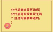 化疗后能吃灵芝汤吗(化疗后可否饮用灵芝汤？这是你需要知道的。)