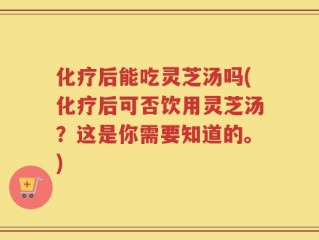 化疗后能吃灵芝汤吗(化疗后可否饮用灵芝汤？这是你需要知道的。)