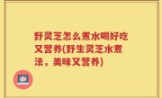 野灵芝怎么煮水喝好吃又营养(野生灵芝水煮法，美味又营养)