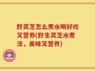 野灵芝怎么煮水喝好吃又营养(野生灵芝水煮法，美味又营养)
