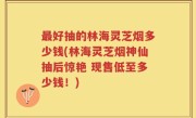 最好抽的林海灵芝烟多少钱(林海灵芝烟神仙抽后惊艳 现售低至多少钱！)