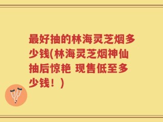 最好抽的林海灵芝烟多少钱(林海灵芝烟神仙抽后惊艳 现售低至多少钱！)